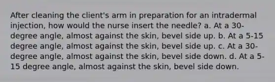 After cleaning the client's arm in preparation for an intradermal injection, how would the nurse insert the needle? a. At a 30-degree angle, almost against the skin, bevel side up. b. At a 5-15 degree angle, almost against the skin, bevel side up. c. At a 30-degree angle, almost against the skin, bevel side down. d. At a 5-15 degree angle, almost against the skin, bevel side down.