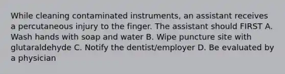 While cleaning contaminated instruments, an assistant receives a percutaneous injury to the finger. The assistant should FIRST A. Wash hands with soap and water B. Wipe puncture site with glutaraldehyde C. Notify the dentist/employer D. Be evaluated by a physician