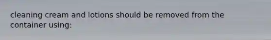 cleaning cream and lotions should be removed from the container using:
