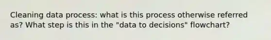 Cleaning data process: what is this process otherwise referred as? What step is this in the "data to decisions" flowchart?