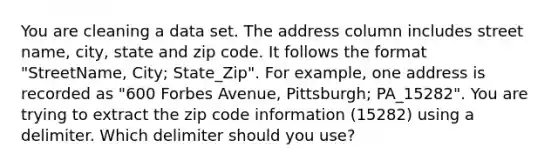 You are cleaning a data set. The address column includes street name, city, state and zip code. It follows the format "StreetName, City; State_Zip". For example, one address is recorded as "600 Forbes Avenue, Pittsburgh; PA_15282". You are trying to extract the zip code information (15282) using a delimiter. Which delimiter should you use?