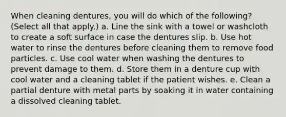 When cleaning dentures, you will do which of the following? (Select all that apply.) a. Line the sink with a towel or washcloth to create a soft surface in case the dentures slip. b. Use hot water to rinse the dentures before cleaning them to remove food particles. c. Use cool water when washing the dentures to prevent damage to them. d. Store them in a denture cup with cool water and a cleaning tablet if the patient wishes. e. Clean a partial denture with metal parts by soaking it in water containing a dissolved cleaning tablet.