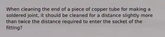 When cleaning the end of a piece of copper tube for making a soldered joint, it should be cleaned for a distance slightly more than twice the distance required to enter the socket of the fitting?