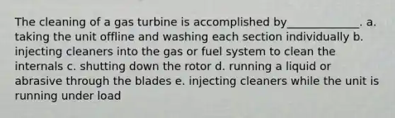 The cleaning of a gas turbine is accomplished by_____________. a. taking the unit offline and washing each section individually b. injecting cleaners into the gas or fuel system to clean the internals c. shutting down the rotor d. running a liquid or abrasive through the blades e. injecting cleaners while the unit is running under load