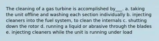 The cleaning of a gas turbine is accomplished by___. a. taking the unit offline and washing each section individually b. injecting cleaners into the fuel system, to clean the internals c. shutting down the rotor d. running a liquid or abrasive through the blades e. injecting cleaners while the unit is running under load