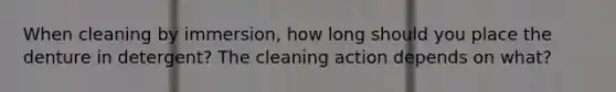 When cleaning by immersion, how long should you place the denture in detergent? The cleaning action depends on what?