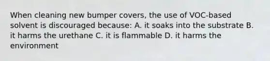 When cleaning new bumper covers, the use of VOC-based solvent is discouraged because: A. it soaks into the substrate B. it harms the urethane C. it is flammable D. it harms the environment