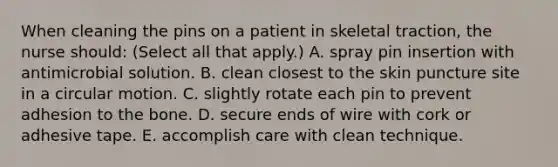 When cleaning the pins on a patient in skeletal traction, the nurse should: (Select all that apply.) A. spray pin insertion with antimicrobial solution. B. clean closest to the skin puncture site in a circular motion. C. slightly rotate each pin to prevent adhesion to the bone. D. secure ends of wire with cork or adhesive tape. E. accomplish care with clean technique.