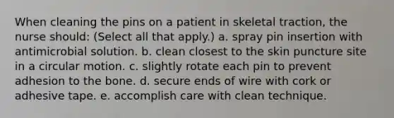 When cleaning the pins on a patient in skeletal traction, the nurse should: (Select all that apply.) a. spray pin insertion with antimicrobial solution. b. clean closest to the skin puncture site in a circular motion. c. slightly rotate each pin to prevent adhesion to the bone. d. secure ends of wire with cork or adhesive tape. e. accomplish care with clean technique.