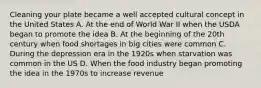 Cleaning your plate became a well accepted cultural concept in the United States A. At the end of World War II when the USDA began to promote the idea B. At the beginning of the 20th century when food shortages in big cities were common C. During the depression era in the 1920s when starvation was common in the US D. When the food industry began promoting the idea in the 1970s to increase revenue