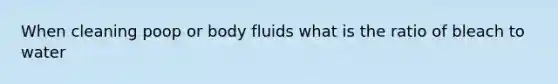 When cleaning poop or body fluids what is the ratio of bleach to water