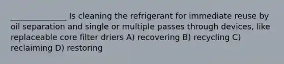 ______________ Is cleaning the refrigerant for immediate reuse by oil separation and single or multiple passes through devices, like replaceable core filter driers A) recovering B) recycling C) reclaiming D) restoring