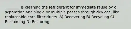 ________ is cleaning the refrigerant for immediate reuse by oil separation and single or multiple passes through devices, like replaceable core filter driers. A) Recovering B) Recycling C) Reclaiming D) Restoring