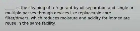 _____ is the cleaning of refrigerant by oil separation and single or multiple passes through devices like replaceable core filter/dryers, which reduces moisture and acidity for immediate reuse in the same facility.