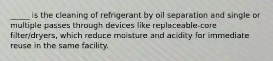 _____ is the cleaning of refrigerant by oil separation and single or multiple passes through devices like replaceable-core filter/dryers, which reduce moisture and acidity for immediate reuse in the same facility.