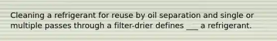 Cleaning a refrigerant for reuse by oil separation and single or multiple passes through a filter-drier defines ___ a refrigerant.