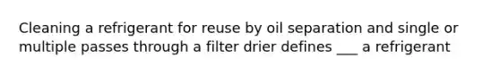 Cleaning a refrigerant for reuse by oil separation and single or multiple passes through a filter drier defines ___ a refrigerant