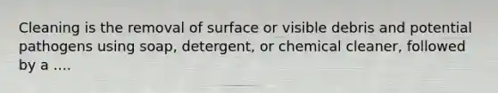 Cleaning is the removal of surface or visible debris and potential pathogens using soap, detergent, or chemical cleaner, followed by a ....