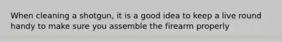 When cleaning a shotgun, it is a good idea to keep a live round handy to make sure you assemble the firearm properly