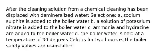 After the cleaning solution from a chemical cleaning has been displaced with demineralized water: Select one: a. sodium sulphite is added to the boiler water b. a solution of potassium nitrate is added to the boiler water c. ammonia and hydrazine are added to the boiler water d. the boiler water is held at a temperature of 30 degrees Celcius for two hours e. the boiler safety valves are re-installed