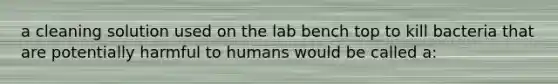 a cleaning solution used on the lab bench top to kill bacteria that are potentially harmful to humans would be called a: