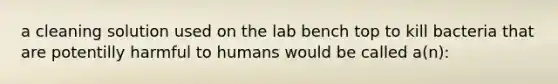 a cleaning solution used on the lab bench top to kill bacteria that are potentilly harmful to humans would be called a(n):