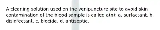 A cleaning solution used on the venipuncture site to avoid skin contamination of the blood sample is called a(n): a. surfactant. b. disinfectant. c. biocide. d. antiseptic.