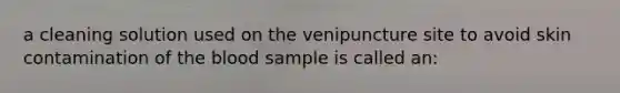 a cleaning solution used on the venipuncture site to avoid skin contamination of the blood sample is called an: