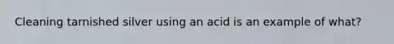 Cleaning tarnished silver using an acid is an example of what?