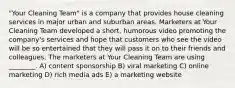 "Your Cleaning Team" is a company that provides house cleaning services in major urban and suburban areas. Marketers at Your Cleaning Team developed a short, humorous video promoting the company's services and hope that customers who see the video will be so entertained that they will pass it on to their friends and colleagues. The marketers at Your Cleaning Team are using ________. A) content sponsorship B) viral marketing C) online marketing D) rich media ads E) a marketing website