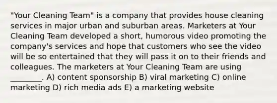 "Your Cleaning Team" is a company that provides house cleaning services in major urban and suburban areas. Marketers at Your Cleaning Team developed a short, humorous video promoting the company's services and hope that customers who see the video will be so entertained that they will pass it on to their friends and colleagues. The marketers at Your Cleaning Team are using ________. A) content sponsorship B) viral marketing C) online marketing D) rich media ads E) a marketing website