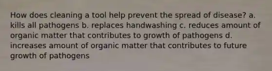 How does cleaning a tool help prevent the spread of disease? a. kills all pathogens b. replaces handwashing c. reduces amount of organic matter that contributes to growth of pathogens d. increases amount of organic matter that contributes to future growth of pathogens