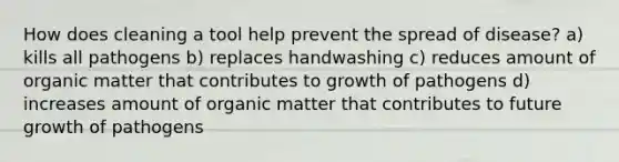 How does cleaning a tool help prevent the spread of disease? a) kills all pathogens b) replaces handwashing c) reduces amount of organic matter that contributes to growth of pathogens d) increases amount of organic matter that contributes to future growth of pathogens