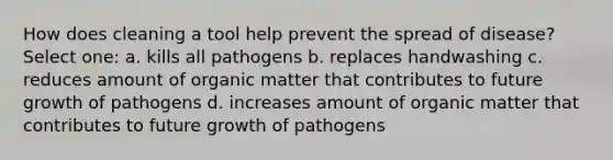 How does cleaning a tool help prevent the spread of disease? Select one: a. kills all pathogens b. replaces handwashing c. reduces amount of organic matter that contributes to future growth of pathogens d. increases amount of organic matter that contributes to future growth of pathogens