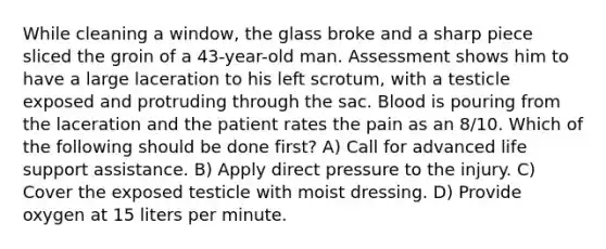 While cleaning a window, the glass broke and a sharp piece sliced the groin of a 43-year-old man. Assessment shows him to have a large laceration to his left scrotum, with a testicle exposed and protruding through the sac. Blood is pouring from the laceration and the patient rates the pain as an 8/10. Which of the following should be done first? A) Call for advanced life support assistance. B) Apply direct pressure to the injury. C) Cover the exposed testicle with moist dressing. D) Provide oxygen at 15 liters per minute.