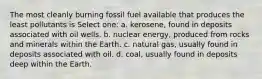 The most cleanly burning fossil fuel available that produces the least pollutants is Select one: a. kerosene, found in deposits associated with oil wells. b. nuclear energy, produced from rocks and minerals within the Earth. c. natural gas, usually found in deposits associated with oil. d. coal, usually found in deposits deep within the Earth.