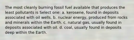 The most cleanly burning fossil fuel available that produces the least pollutants is Select one: a. kerosene, found in deposits associated with oil wells. b. nuclear energy, produced from rocks and minerals within the Earth. c. natural gas, usually found in deposits associated with oil. d. coal, usually found in deposits deep within the Earth.