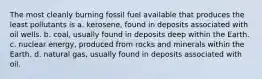 The most cleanly burning fossil fuel available that produces the least pollutants is a. kerosene, found in deposits associated with oil wells. b. coal, usually found in deposits deep within the Earth. c. nuclear energy, produced from rocks and minerals within the Earth. d. natural gas, usually found in deposits associated with oil.