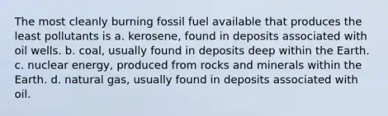 The most cleanly burning fossil fuel available that produces the least pollutants is a. kerosene, found in deposits associated with oil wells. b. coal, usually found in deposits deep within the Earth. c. nuclear energy, produced from rocks and minerals within the Earth. d. natural gas, usually found in deposits associated with oil.