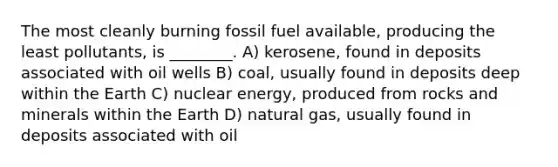 The most cleanly burning fossil fuel available, producing the least pollutants, is ________. A) kerosene, found in deposits associated with oil wells B) coal, usually found in deposits deep within the Earth C) nuclear energy, produced from rocks and minerals within the Earth D) natural gas, usually found in deposits associated with oil