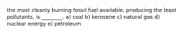 the most cleanly burning fossil fuel available, producing the least pollutants, is ________. a) coal b) kerosene c) natural gas d) nuclear energy e) petroleum