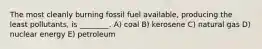 The most cleanly burning fossil fuel available, producing the least pollutants, is ________. A) coal B) kerosene C) natural gas D) nuclear energy E) petroleum