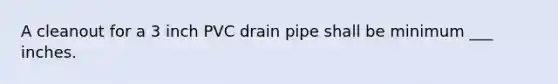 A cleanout for a 3 inch PVC drain pipe shall be minimum ___ inches.