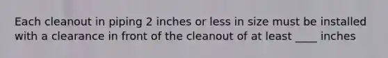 Each cleanout in piping 2 inches or less in size must be installed with a clearance in front of the cleanout of at least ____ inches