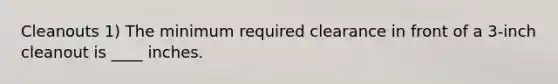 Cleanouts 1) The minimum required clearance in front of a 3-inch cleanout is ____ inches.