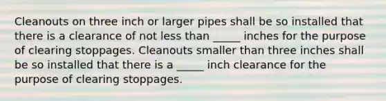 Cleanouts on three inch or larger pipes shall be so installed that there is a clearance of not less than _____ inches for the purpose of clearing stoppages. Cleanouts smaller than three inches shall be so installed that there is a _____ inch clearance for the purpose of clearing stoppages.