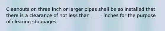 Cleanouts on three inch or larger pipes shall be so installed that there is a clearance of not less than ____- inches for the purpose of clearing stoppages.