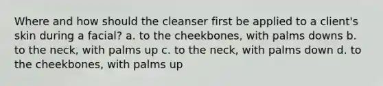 Where and how should the cleanser first be applied to a client's skin during a facial? a. to the cheekbones, with palms downs b. to the neck, with palms up c. to the neck, with palms down d. to the cheekbones, with palms up