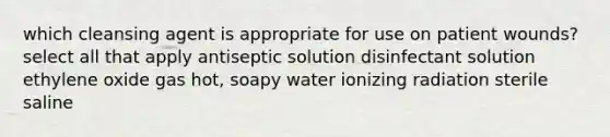 which cleansing agent is appropriate for use on patient wounds? select all that apply antiseptic solution disinfectant solution ethylene oxide gas hot, soapy water ionizing radiation sterile saline