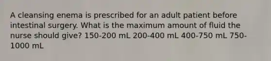 A cleansing enema is prescribed for an adult patient before intestinal surgery. What is the maximum amount of fluid the nurse should give? 150-200 mL 200-400 mL 400-750 mL 750-1000 mL